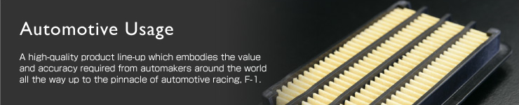 Automotive UsageFA high-quality product line-up which embodies the value and accuracy required from automakers around the world all the way up to the pinnacle of automotive racing, F-1. 
